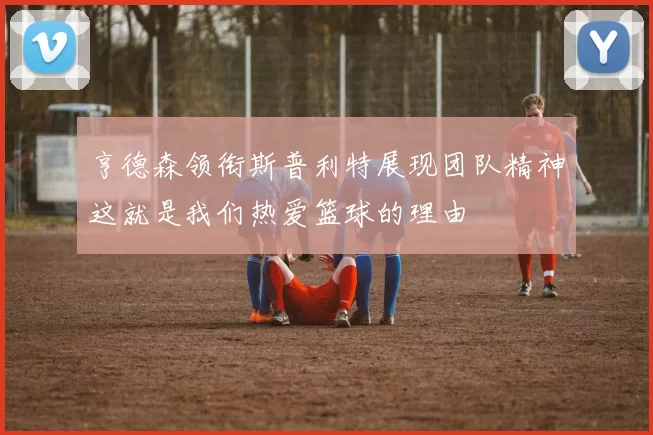 亨德森领衔斯普利特展现团队精神这就是我们热爱篮球的理由