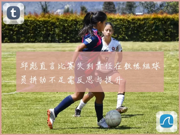 邱彪直言比赛失利责任在教练组球员拼劲不足需反思与提升