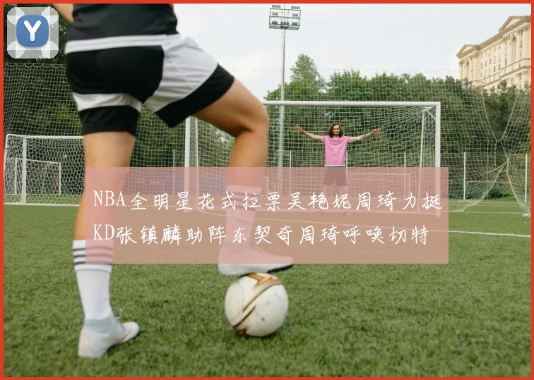 NBA全明星花式拉票吴艳妮周琦力挺KD张镇麟助阵东契奇周琦呼唤切特共襄盛举