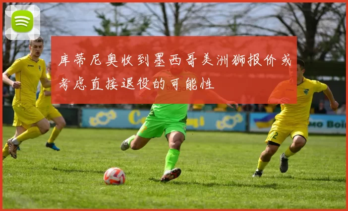 库蒂尼奥收到墨西哥美洲狮报价或考虑直接退役的可能性