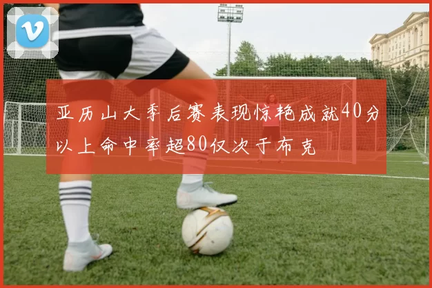 亚历山大季后赛表现惊艳成就40分以上命中率超80仅次于布克