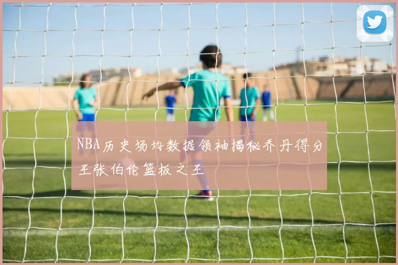 NBA历史场均数据领袖揭秘乔丹得分王张伯伦篮板之王