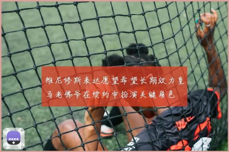 维尼修斯表达愿望希望长期效力皇马老佛爷在续约中扮演关键角色