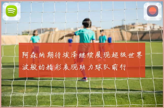 阿森纳期待埃泽继续展现超级世界波般的精彩表现助力球队前行