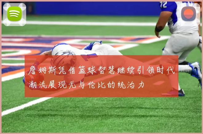 詹姆斯凭借篮球智慧继续引领时代潮流展现无与伦比的统治力