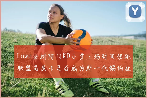 Lowe分析阿门KD小贾上场时间领跑联盟乌度卡是否成为新一代锡伯杜