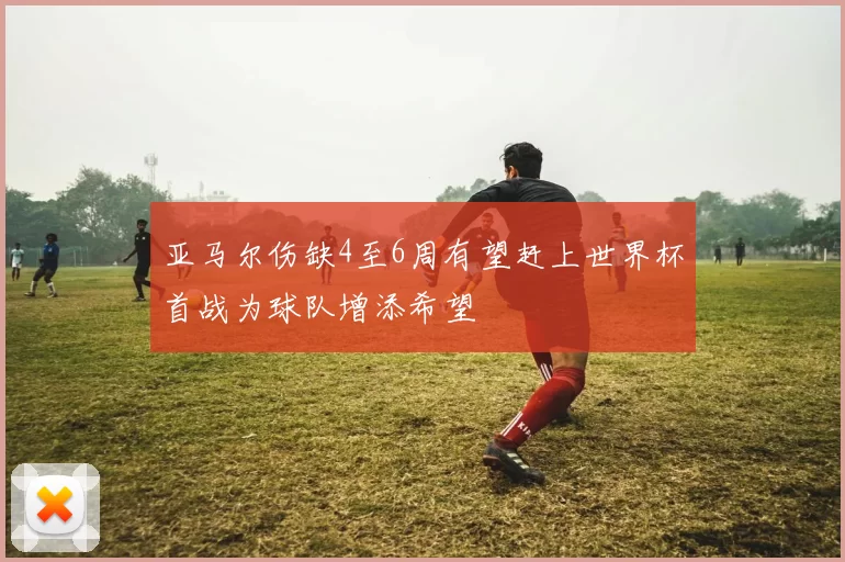 亚马尔伤缺4至6周有望赶上世界杯首战为球队增添希望