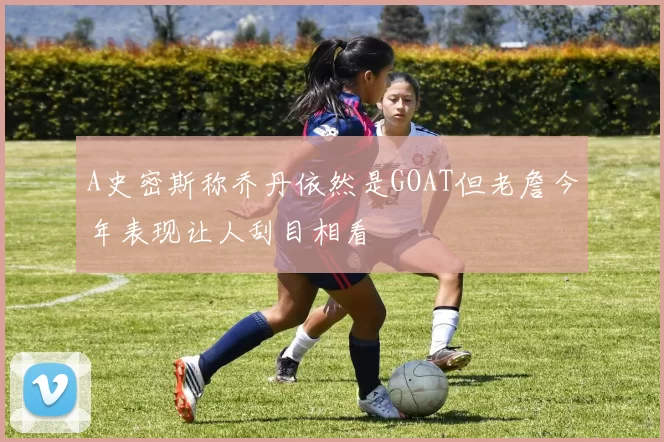 A史密斯称乔丹依然是GOAT但老詹今年表现让人刮目相看