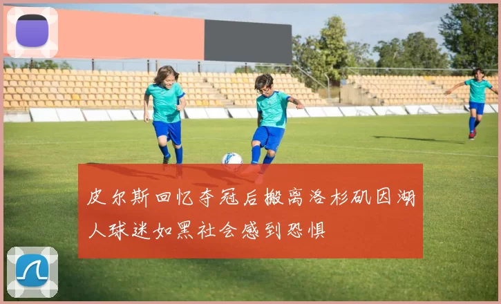 皮尔斯回忆夺冠后搬离洛杉矶因湖人球迷如黑社会感到恐惧