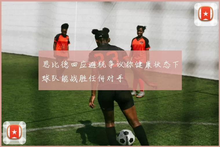 恩比德回应避税争议称健康状态下球队能战胜任何对手