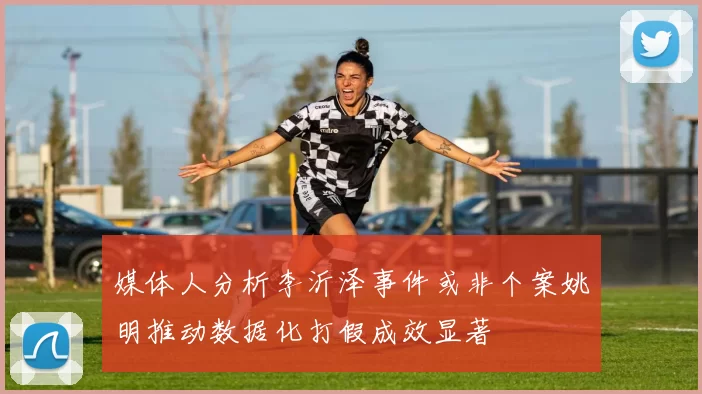 媒体人分析李沂泽事件或非个案姚明推动数据化打假成效显著