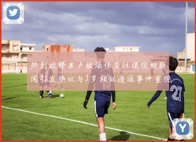 热刺边锋库卢被谣传变性退役假新闻引发热议与J罗相似造谣事件重现