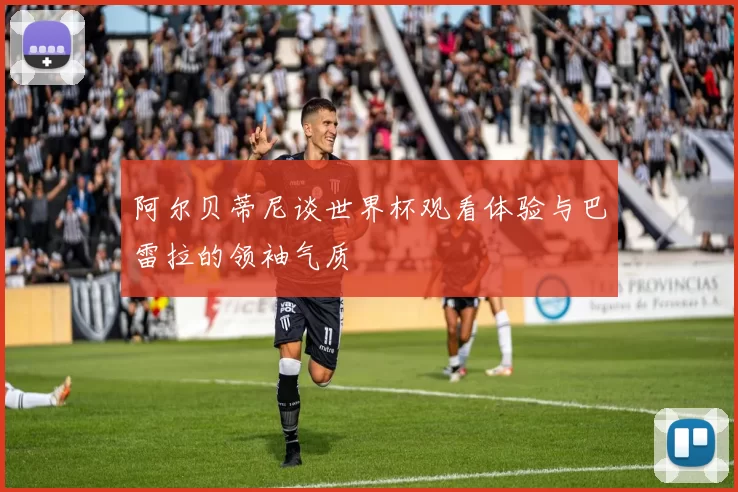 阿尔贝蒂尼谈世界杯观看体验与巴雷拉的领袖气质