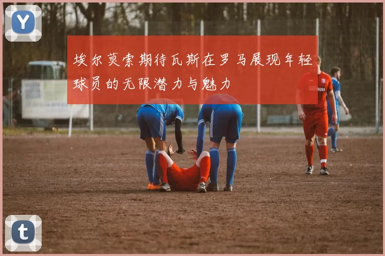 埃尔莫索期待瓦斯在罗马展现年轻球员的无限潜力与魅力