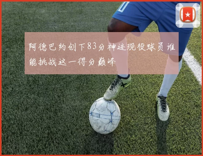 阿德巴约创下83分神迹现役球员谁能挑战这一得分巅峰