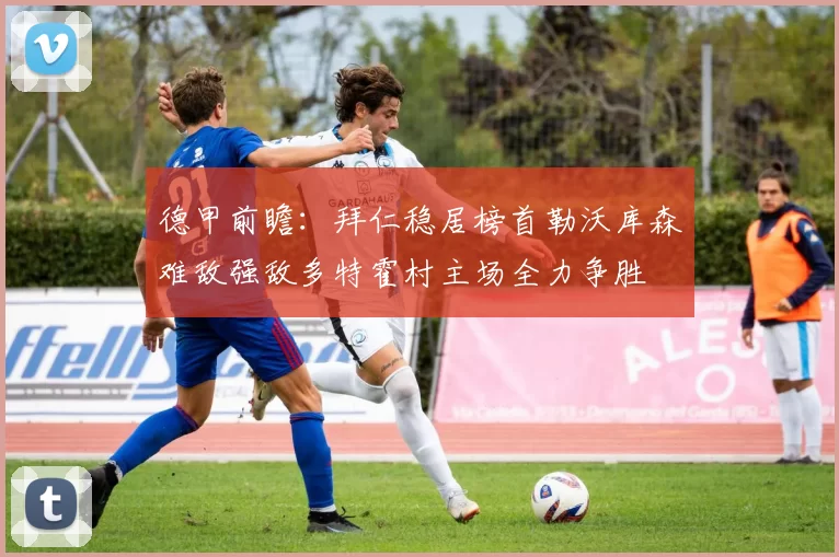 德甲前瞻：拜仁稳居榜首勒沃库森难敌强敌多特霍村主场全力争胜