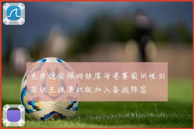 克劳德安佩姆缺席海港赛前训练刘若钒王振澳积极加入备战阵容