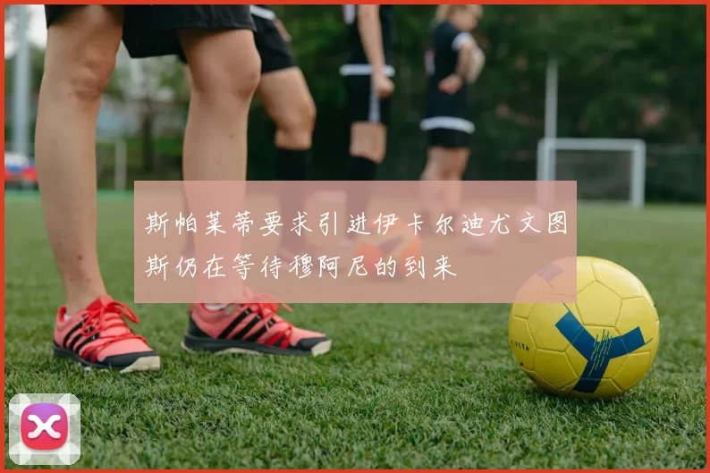 斯帕莱蒂要求引进伊卡尔迪尤文图斯仍在等待穆阿尼的到来