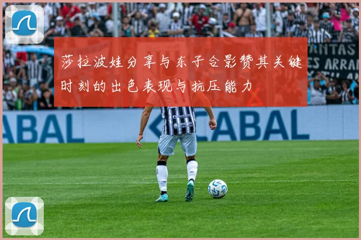 莎拉波娃分享与东子合影赞其关键时刻的出色表现与抗压能力