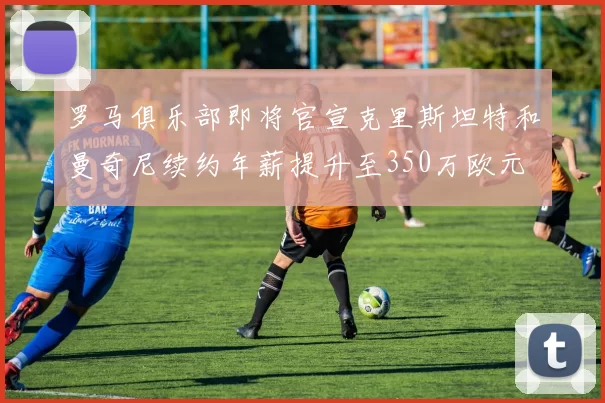 罗马俱乐部即将官宣克里斯坦特和曼奇尼续约年薪提升至350万欧元