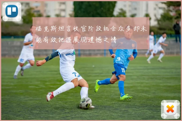 福克斯坦言收官阶段机会众多却未能有效把握展现遗憾之情